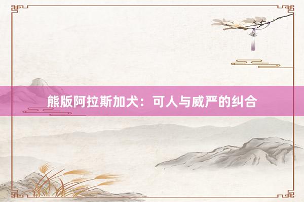 熊版阿拉斯加犬：可人与威严的纠合